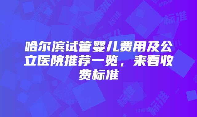 哈尔滨试管婴儿费用及公立医院推荐一览,来看收费标准