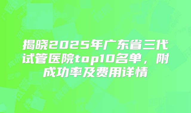 揭晓2025年广东省三代试管医院top10名单，附成功率及费用详情