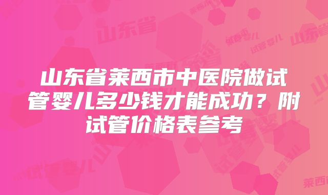 山东省莱西市中医院做试管婴儿多少钱才能成功？附试管价格表参考
