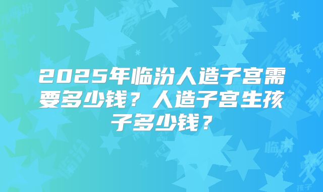 2025年临汾人造子宫需要多少钱？人造子宫生孩子多少钱？
