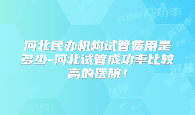 河北民办机构试管费用是多少-河北试管成功率比较高的医院!