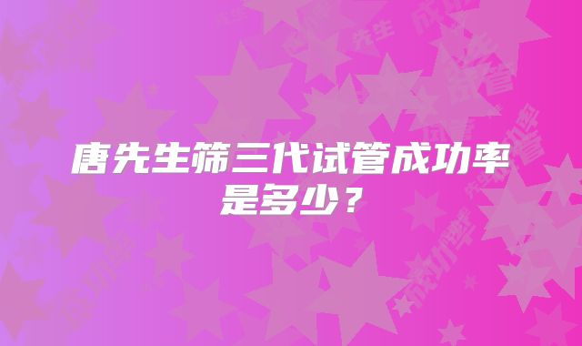 唐先生筛三代试管成功率是多少?