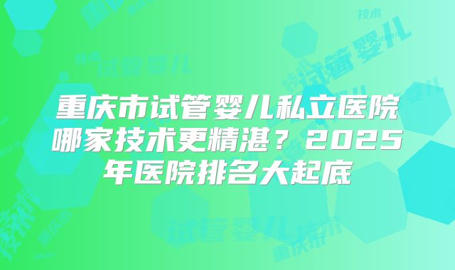 重庆市试管婴儿私立医院哪家技术更精湛？2025年医院排名大起底