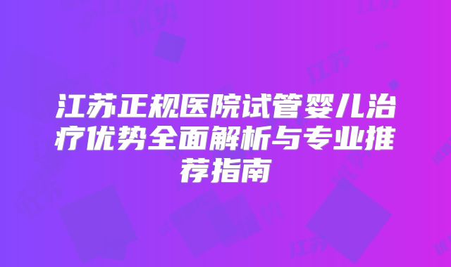 江苏正规医院试管婴儿治疗优势全面解析与专业推荐指南