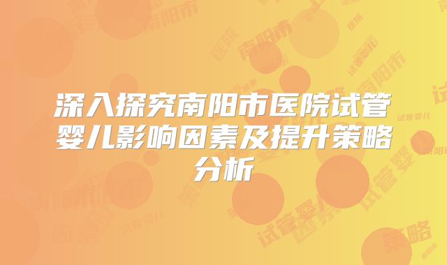 深入探究南阳市医院试管婴儿影响因素及提升策略分析