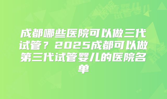 成都哪些医院可以做三代试管？2025成都可以做第三代试管婴儿的医院名单