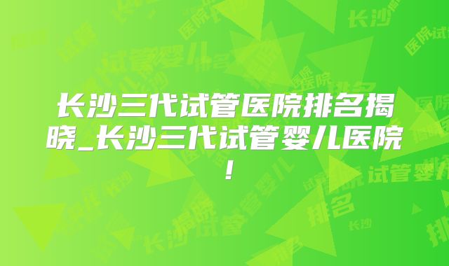 长沙三代试管医院排名揭晓_长沙三代试管婴儿医院!