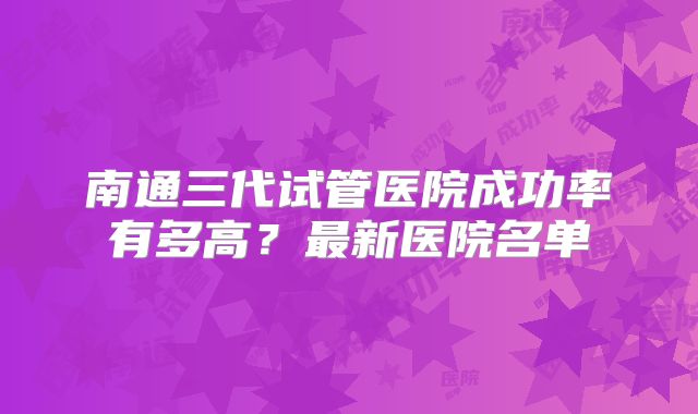 南通三代试管医院成功率有多高？最新医院名单