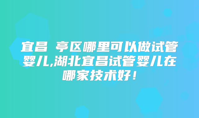 宜昌猇亭区哪里可以做试管婴儿,湖北宜昌试管婴儿在哪家技术好!