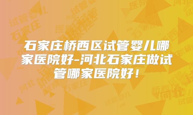 石家庄桥西区试管婴儿哪家医院好-河北石家庄做试管哪家医院好!