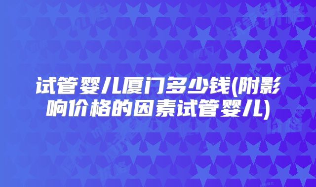 试管婴儿厦门多少钱(附影响价格的因素试管婴儿)