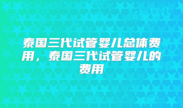 泰国三代试管婴儿总体费用，泰国三代试管婴儿的费用