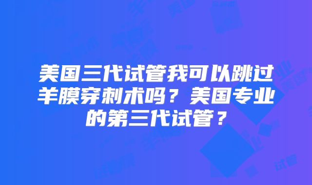 美国三代试管我可以跳过羊膜穿刺术吗?美国专业的第三代试管?
