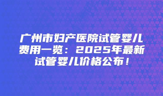 广州市妇产医院试管婴儿费用一览:2025年最新试管婴儿价格公布!