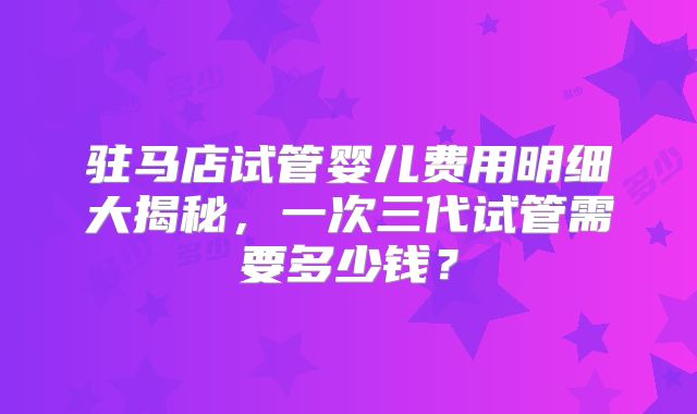 驻马店试管婴儿费用明细大揭秘,一次三代试管需要多少钱?