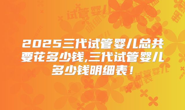 2025三代试管婴儿总共要花多少钱,三代试管婴儿多少钱明细表!