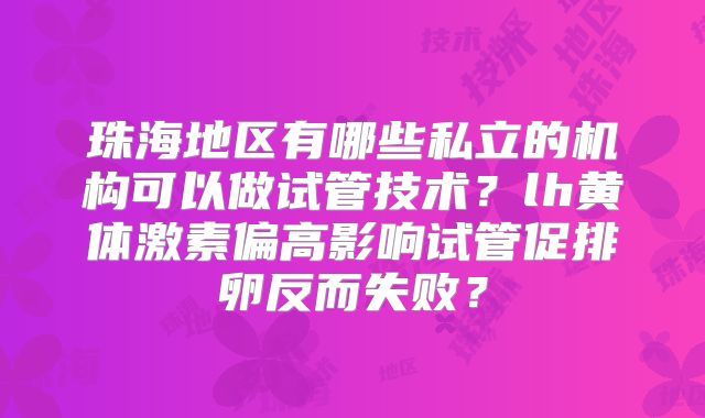 珠海地区有哪些私立的机构可以做试管技术？lh黄体激素偏高影响试管促排卵反而失败？