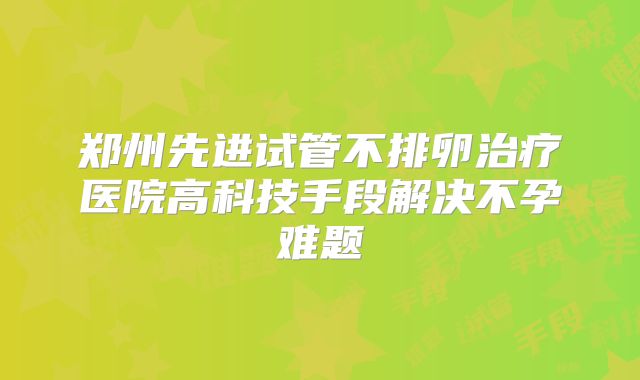 郑州先进试管不排卵治疗医院高科技手段解决不孕难题
