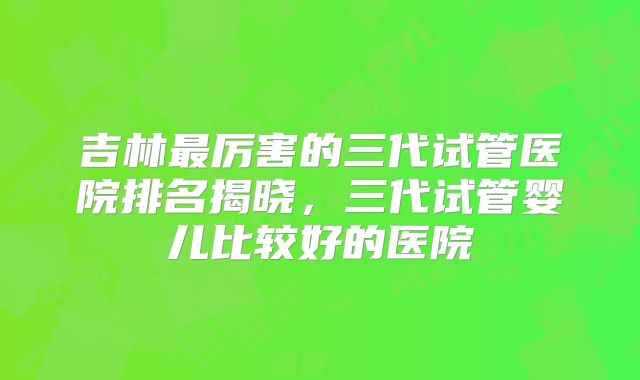 吉林最厉害的三代试管医院排名揭晓，三代试管婴儿比较好的医院