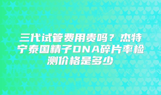 三代试管费用贵吗？杰特宁泰国精子DNA碎片率检测价格是多少