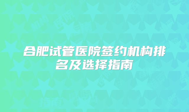 合肥试管医院签约机构排名及选择指南