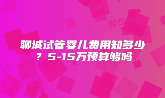 聊城试管婴儿费用知多少？5-15万预算够吗