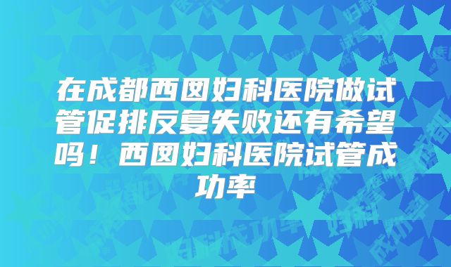 在成都西囡妇科医院做试管促排反复失败还有希望吗!西囡妇科医院试管成功率