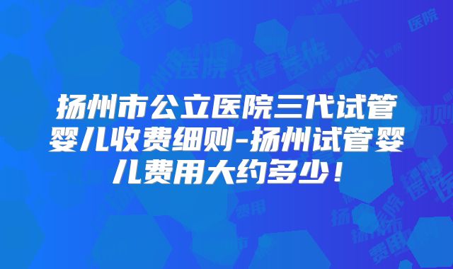 扬州市公立医院三代试管婴儿收费细则-扬州试管婴儿费用大约多少！