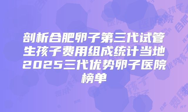 剖析合肥卵子第三代试管生孩子费用组成统计当地2025三代优势卵子医院榜单