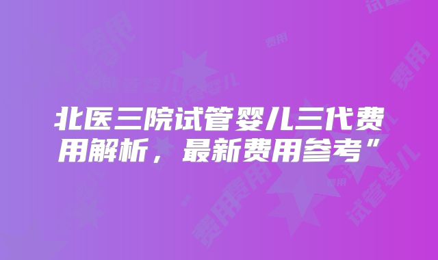 北医三院试管婴儿三代费用解析,最新费用参考”