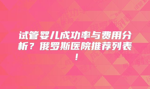 试管婴儿成功率与费用分析？俄罗斯医院推荐列表！