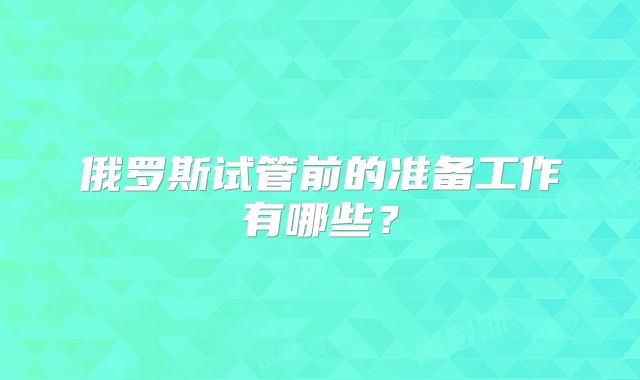 俄罗斯试管前的准备工作有哪些?