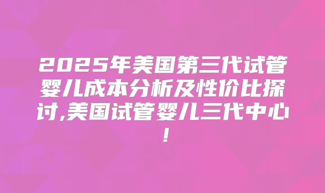 2025年美国第三代试管婴儿成本分析及性价比探讨,美国试管婴儿三代中心！