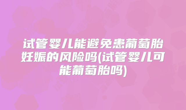 试管婴儿能避免患葡萄胎妊娠的风险吗(试管婴儿可能葡萄胎吗)