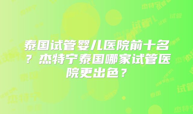 泰国试管婴儿医院前十名?杰特宁泰国哪家试管医院更出色?