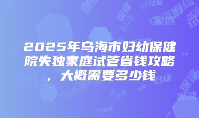 2025年乌海市妇幼保健院失独家庭试管省钱攻略,大概需要多少钱