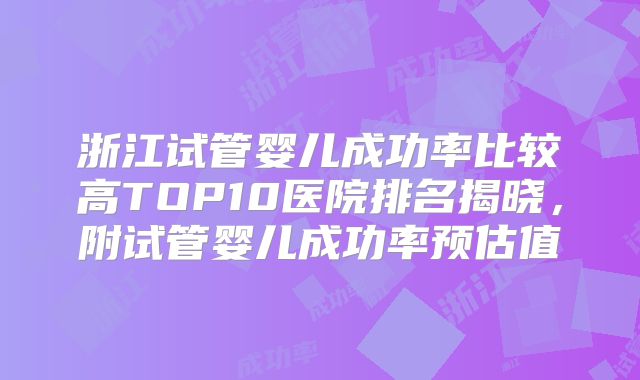 浙江试管婴儿成功率比较高TOP10医院排名揭晓，附试管婴儿成功率预估值