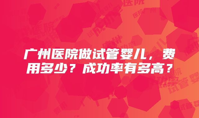 广州医院做试管婴儿,费用多少?成功率有多高?