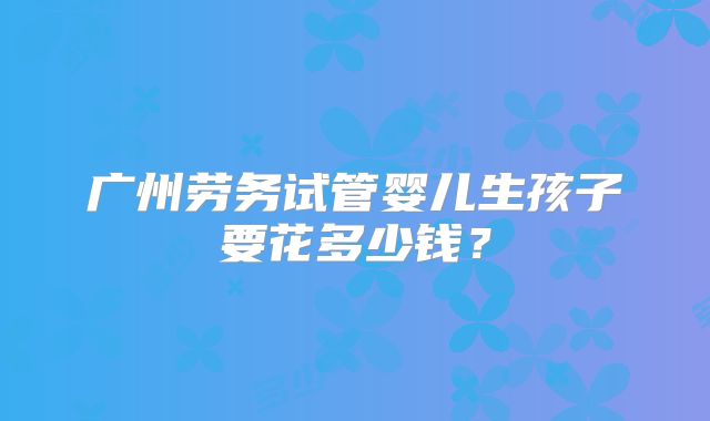 广州劳务试管婴儿生孩子要花多少钱?