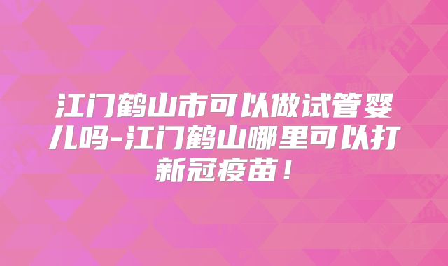 江门鹤山市可以做试管婴儿吗-江门鹤山哪里可以打新冠疫苗!