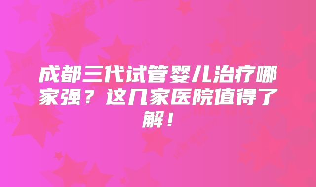 成都三代试管婴儿治疗哪家强？这几家医院值得了解！