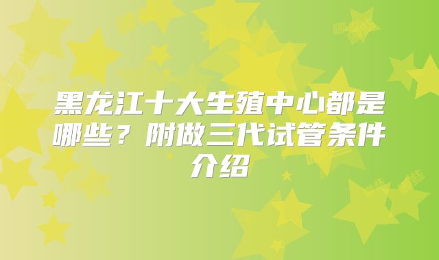黑龙江十大生殖中心都是哪些?附做三代试管条件介绍