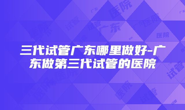 三代试管广东哪里做好-广东做第三代试管的医院
