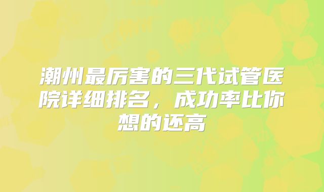 潮州最厉害的三代试管医院详细排名，成功率比你想的还高