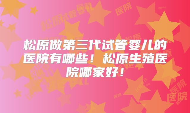松原做第三代试管婴儿的医院有哪些！松原生殖医院哪家好！
