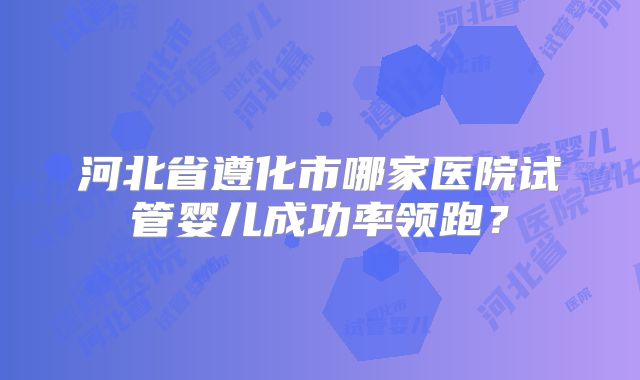 河北省遵化市哪家医院试管婴儿成功率领跑?