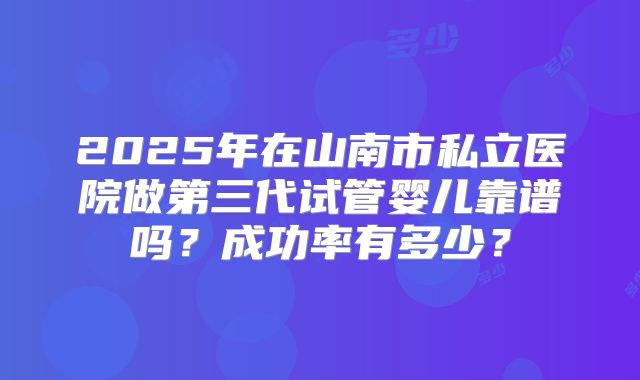 2025年在山南市私立医院做第三代试管婴儿靠谱吗?成功率有多少?