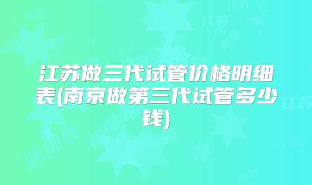 江苏做三代试管价格明细表(南京做第三代试管多少钱)