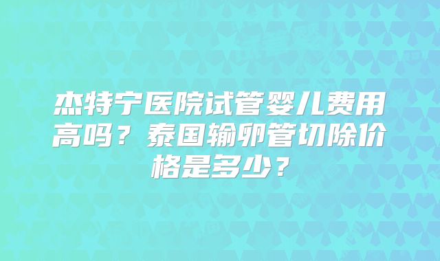 杰特宁医院试管婴儿费用高吗？泰国输卵管切除价格是多少？