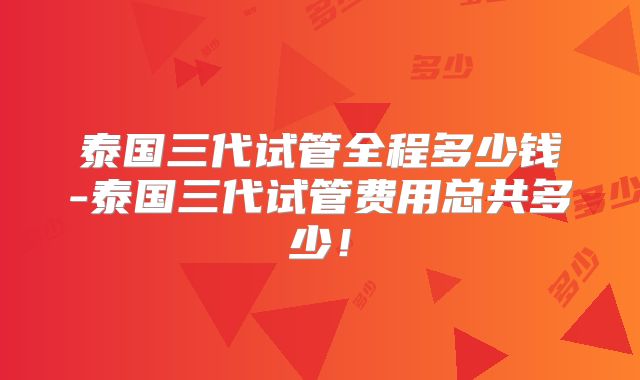 泰国三代试管全程多少钱-泰国三代试管费用总共多少！
